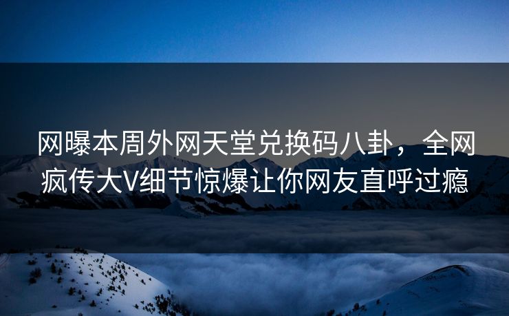 网曝本周外网天堂兑换码八卦，全网疯传大V细节惊爆让你网友直呼过瘾