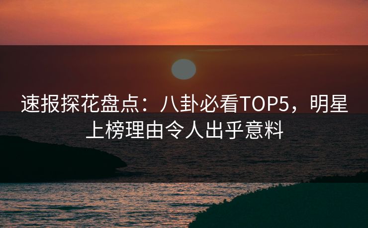 速报探花盘点：八卦必看TOP5，明星上榜理由令人出乎意料