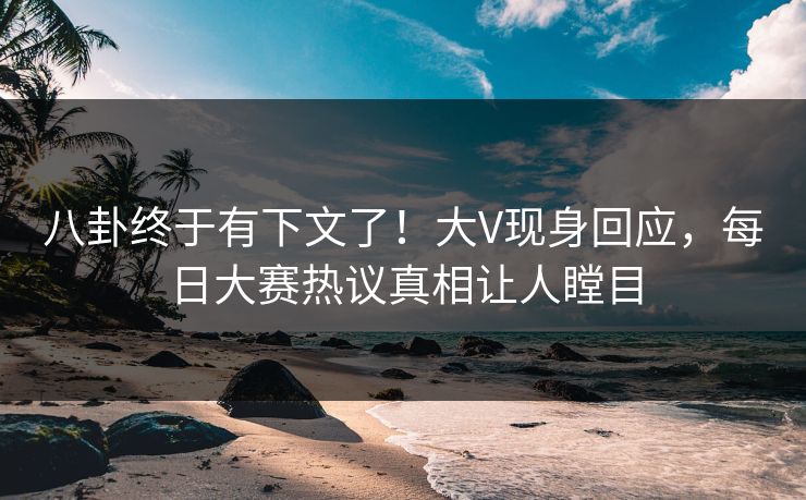 八卦终于有下文了！大V现身回应，每日大赛热议真相让人瞠目