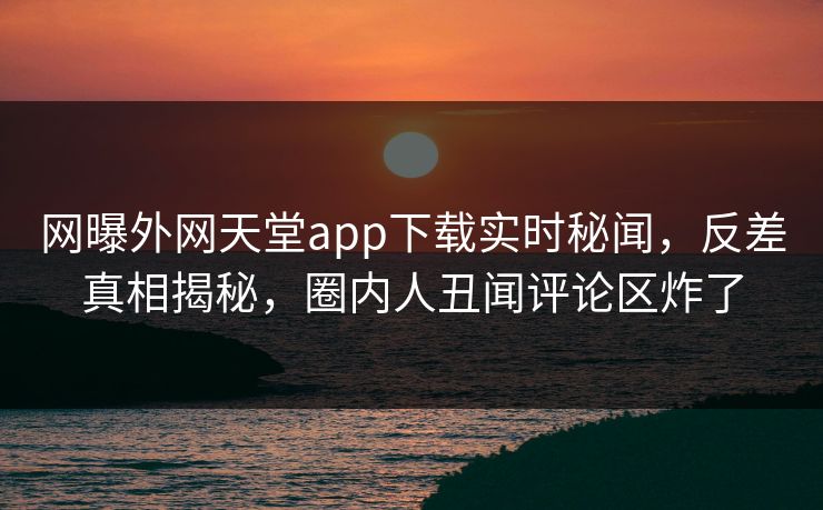 网曝外网天堂app下载实时秘闻，反差真相揭秘，圈内人丑闻评论区炸了