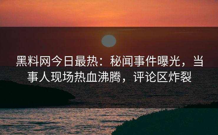 黑料网今日最热：秘闻事件曝光，当事人现场热血沸腾，评论区炸裂