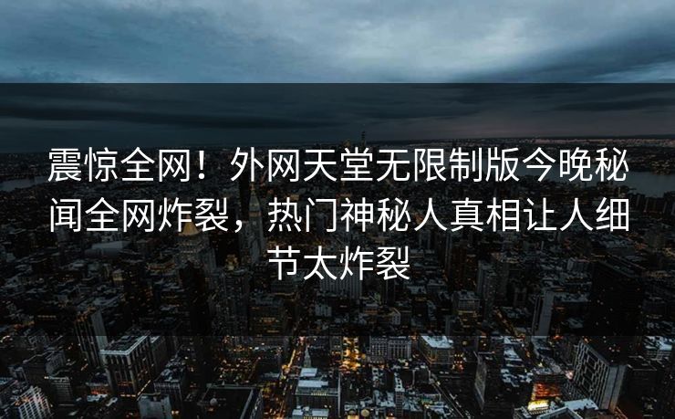 震惊全网！外网天堂无限制版今晚秘闻全网炸裂，热门神秘人真相让人细节太炸裂