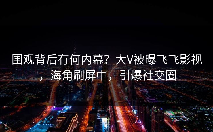 围观背后有何内幕？大V被曝飞飞影视，海角刷屏中，引爆社交圈