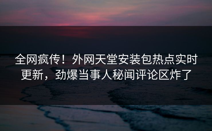 全网疯传！外网天堂安装包热点实时更新，劲爆当事人秘闻评论区炸了