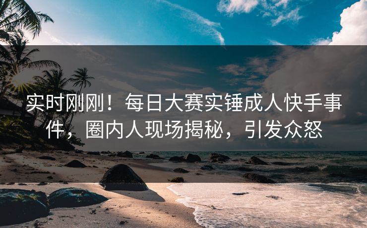 实时刚刚！每日大赛实锤成人快手事件，圈内人现场揭秘，引发众怒