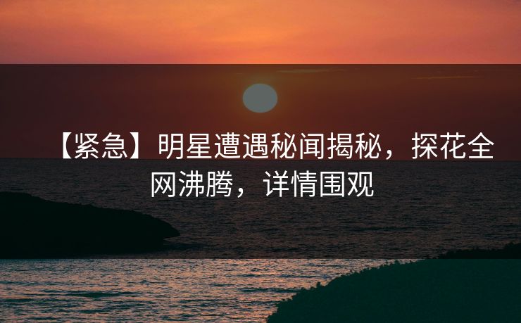 【紧急】明星遭遇秘闻揭秘，探花全网沸腾，详情围观