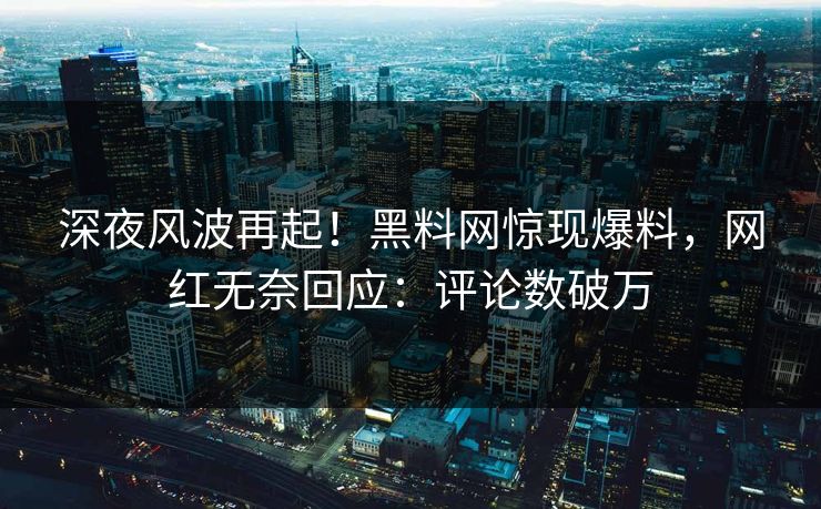 深夜风波再起！黑料网惊现爆料，网红无奈回应：评论数破万