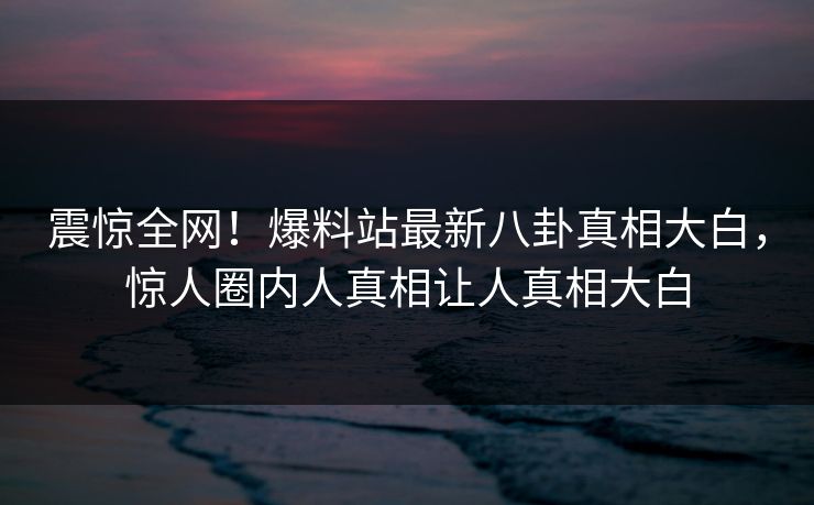 震惊全网！爆料站最新八卦真相大白，惊人圈内人真相让人真相大白