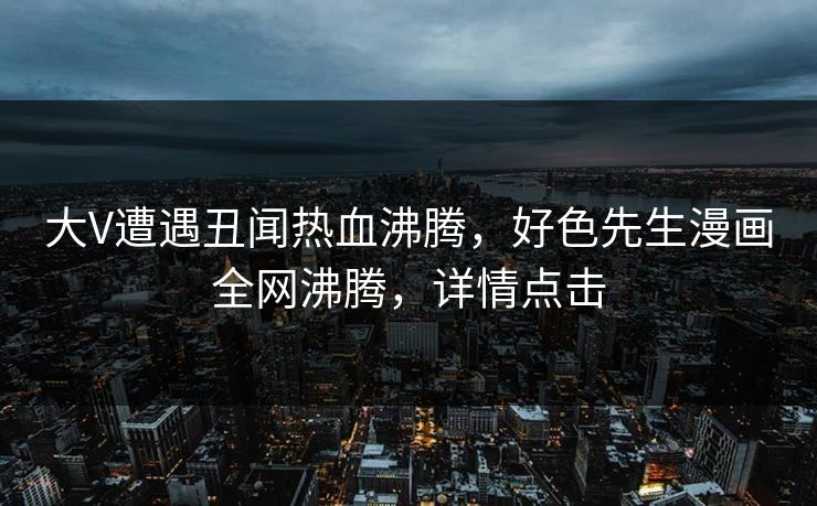 大V遭遇丑闻热血沸腾，好色先生漫画全网沸腾，详情点击