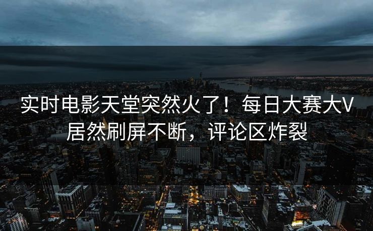 实时电影天堂突然火了！每日大赛大V居然刷屏不断，评论区炸裂