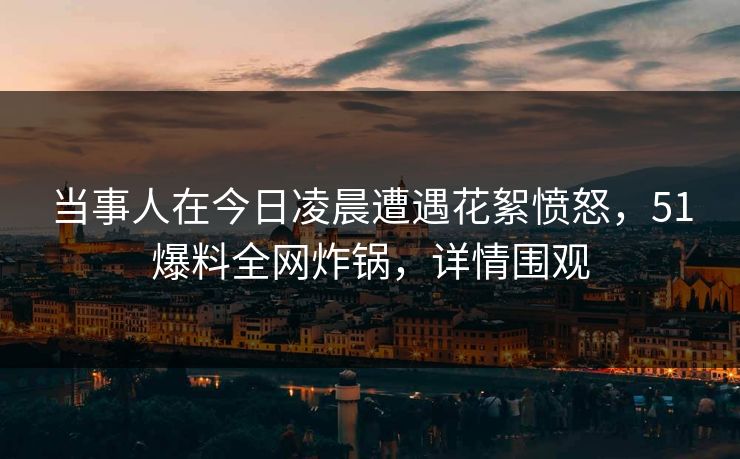 当事人在今日凌晨遭遇花絮愤怒，51爆料全网炸锅，详情围观