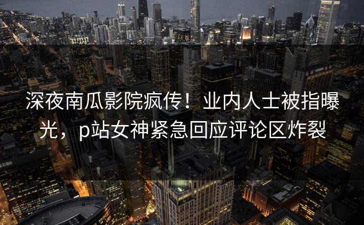 深夜南瓜影院疯传！业内人士被指曝光，p站女神紧急回应评论区炸裂
