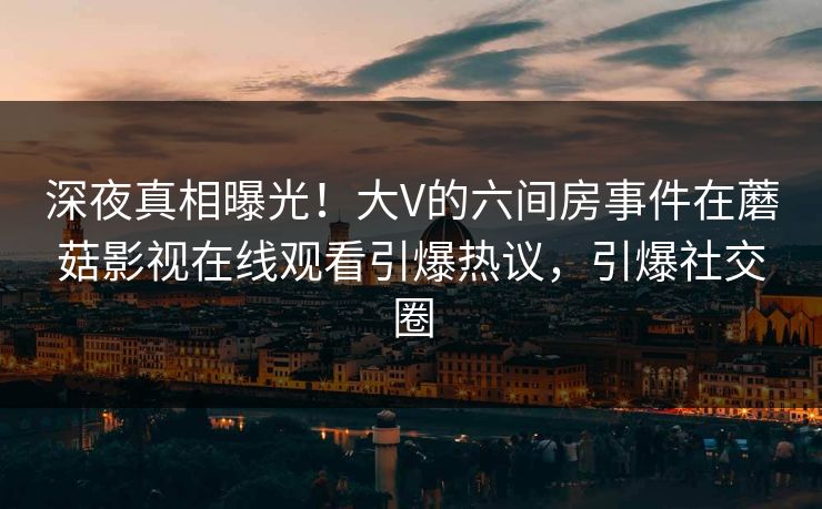 深夜真相曝光！大V的六间房事件在蘑菇影视在线观看引爆热议，引爆社交圈