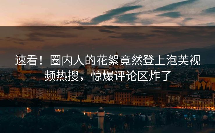 速看！圈内人的花絮竟然登上泡芙视频热搜，惊爆评论区炸了