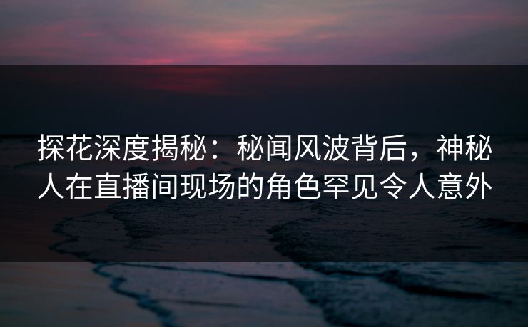 探花深度揭秘：秘闻风波背后，神秘人在直播间现场的角色罕见令人意外