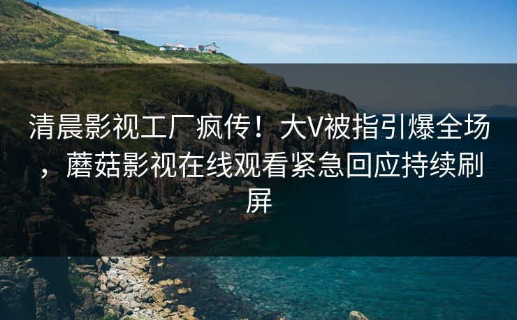 清晨影视工厂疯传！大V被指引爆全场，蘑菇影视在线观看紧急回应持续刷屏