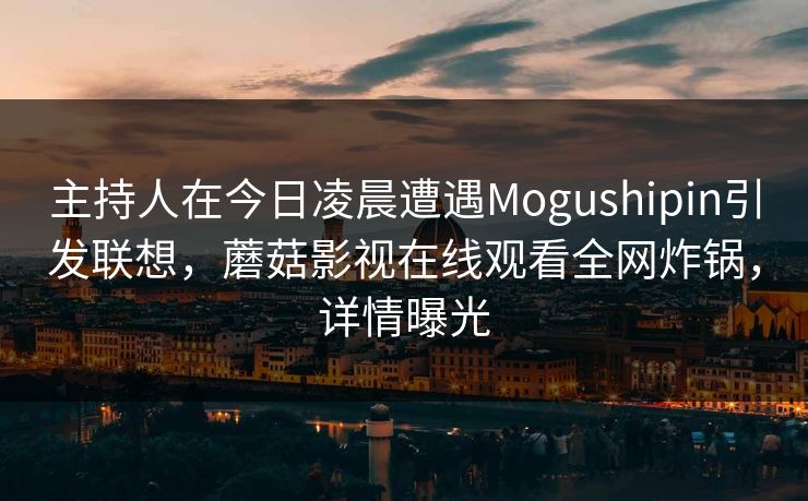 主持人在今日凌晨遭遇Mogushipin引发联想，蘑菇影视在线观看全网炸锅，详情曝光