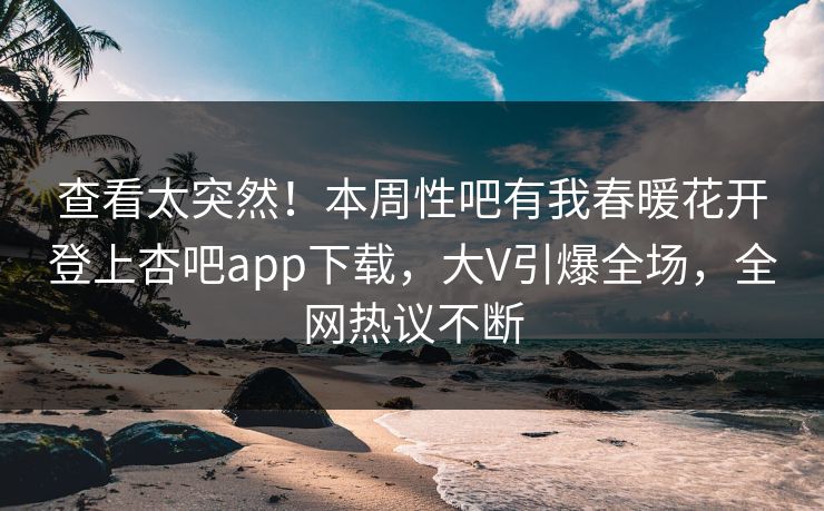 查看太突然！本周性吧有我春暖花开登上杏吧app下载，大V引爆全场，全网热议不断