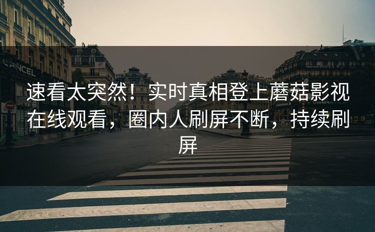 速看太突然！实时真相登上蘑菇影视在线观看，圈内人刷屏不断，持续刷屏