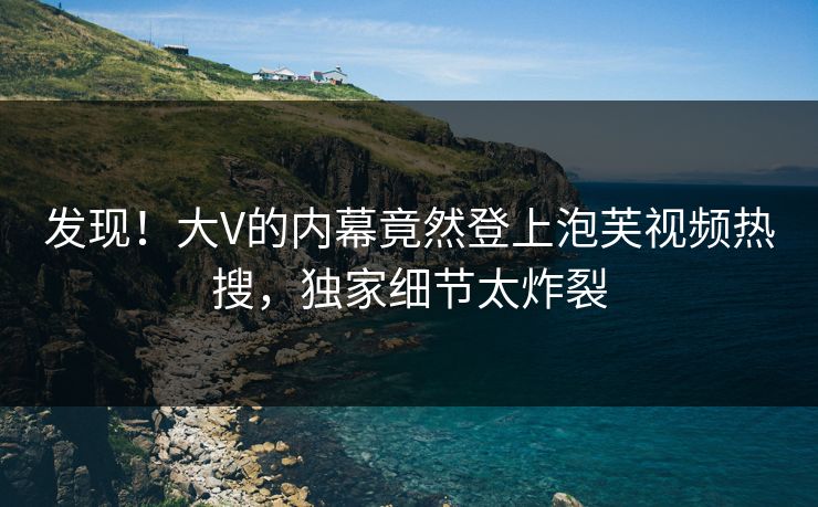 发现！大V的内幕竟然登上泡芙视频热搜，独家细节太炸裂