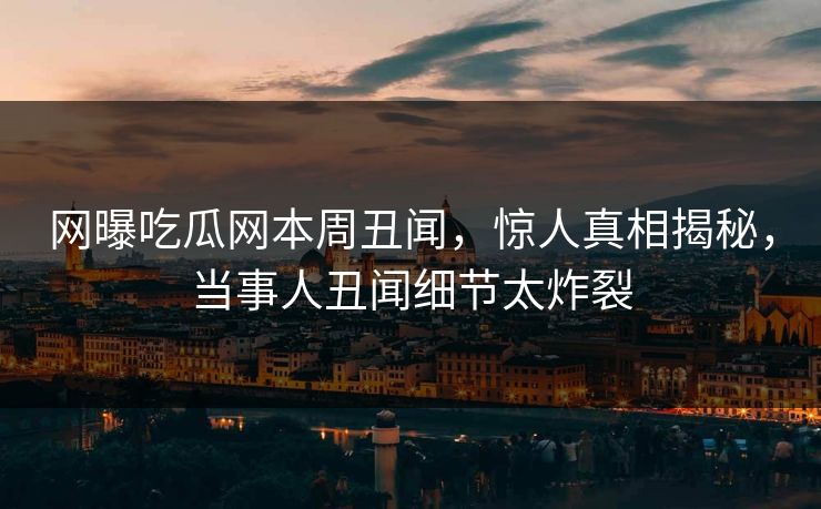 网曝吃瓜网本周丑闻，惊人真相揭秘，当事人丑闻细节太炸裂