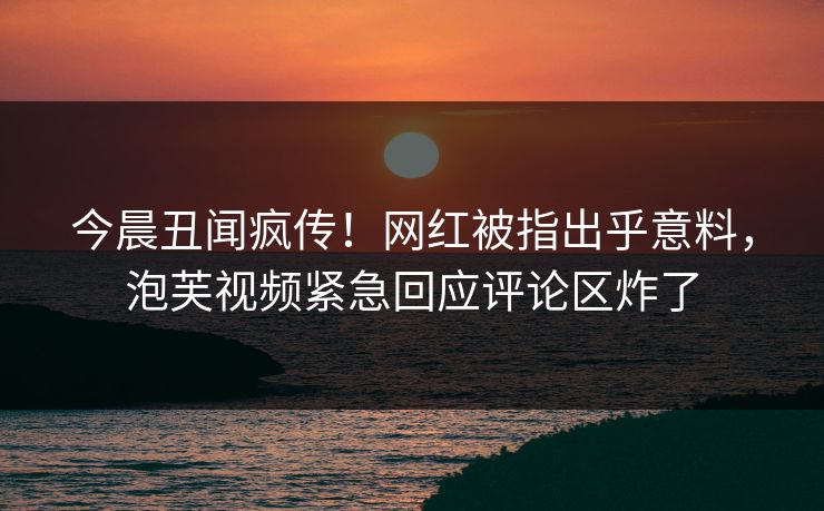 今晨丑闻疯传！网红被指出乎意料，泡芙视频紧急回应评论区炸了