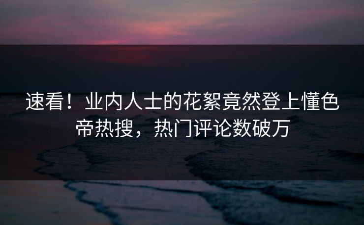 速看！业内人士的花絮竟然登上懂色帝热搜，热门评论数破万