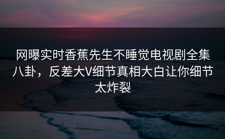 网曝实时香蕉先生不睡觉电视剧全集八卦，反差大V细节真相大白让你细节太炸裂