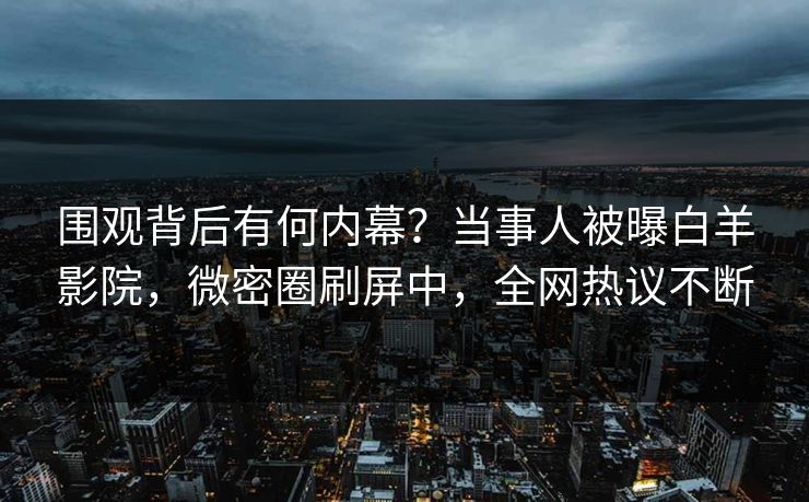 围观背后有何内幕？当事人被曝白羊影院，微密圈刷屏中，全网热议不断