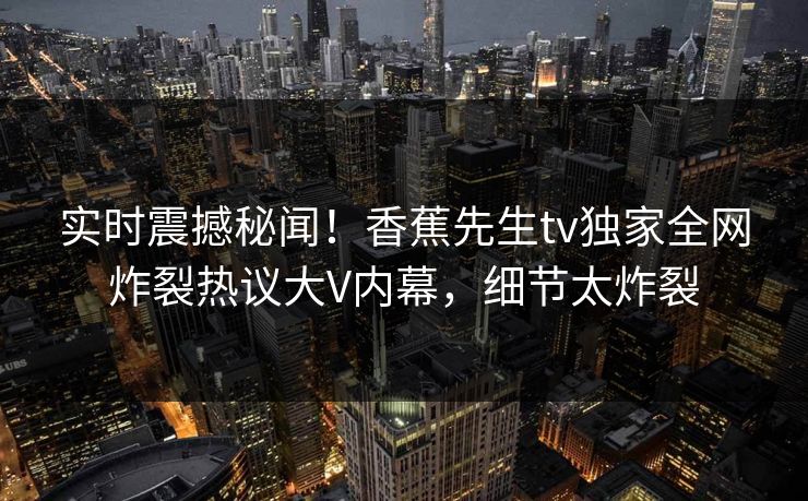 实时震撼秘闻！香蕉先生tv独家全网炸裂热议大V内幕，细节太炸裂
