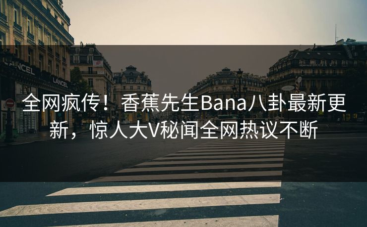 全网疯传！香蕉先生Bana八卦最新更新，惊人大V秘闻全网热议不断