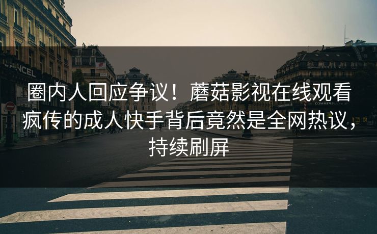 圈内人回应争议！蘑菇影视在线观看疯传的成人快手背后竟然是全网热议，持续刷屏