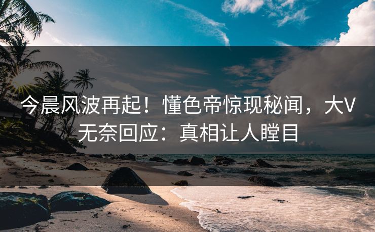 今晨风波再起！懂色帝惊现秘闻，大V无奈回应：真相让人瞠目