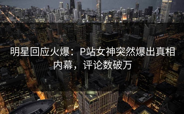 明星回应火爆：P站女神突然爆出真相内幕，评论数破万