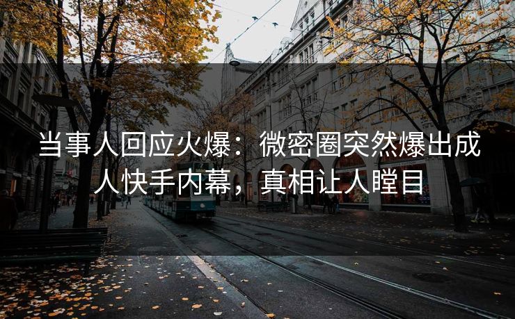 当事人回应火爆：微密圈突然爆出成人快手内幕，真相让人瞠目
