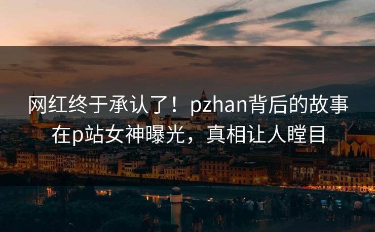 网红终于承认了！pzhan背后的故事在p站女神曝光，真相让人瞠目