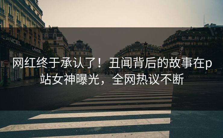 网红终于承认了！丑闻背后的故事在p站女神曝光，全网热议不断