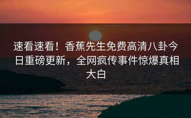 速看速看！香蕉先生免费高清八卦今日重磅更新，全网疯传事件惊爆真相大白