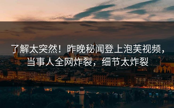 了解太突然！昨晚秘闻登上泡芙视频，当事人全网炸裂，细节太炸裂