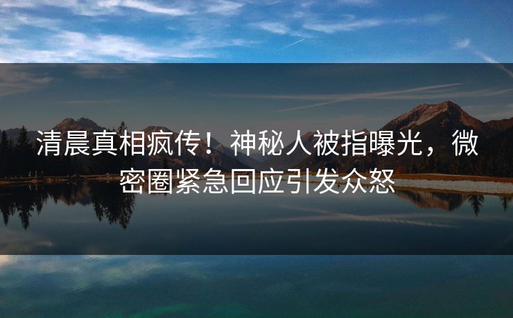 清晨真相疯传！神秘人被指曝光，微密圈紧急回应引发众怒