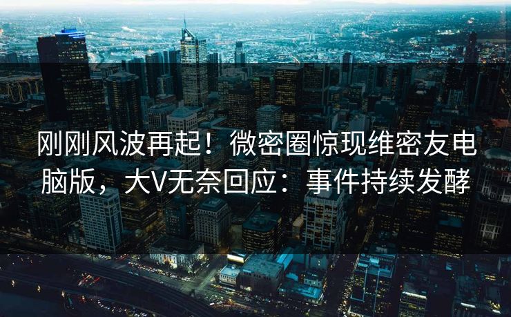 刚刚风波再起！微密圈惊现维密友电脑版，大V无奈回应：事件持续发酵