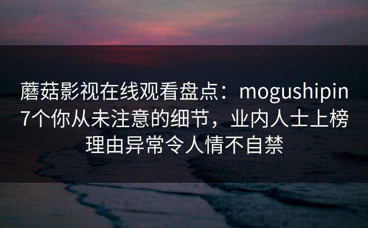 蘑菇影视在线观看盘点:mogushipin7个你从未注意的细节,业内人士上榜理由异常令人情不自禁 蘑菇影视在线观看盘点:mogushipin7个你从未注意的细节,业内人士上榜理由异常令人情不自禁