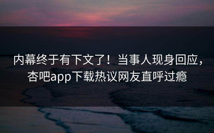 内幕终于有下文了！当事人现身回应，杏吧app下载热议网友直呼过瘾