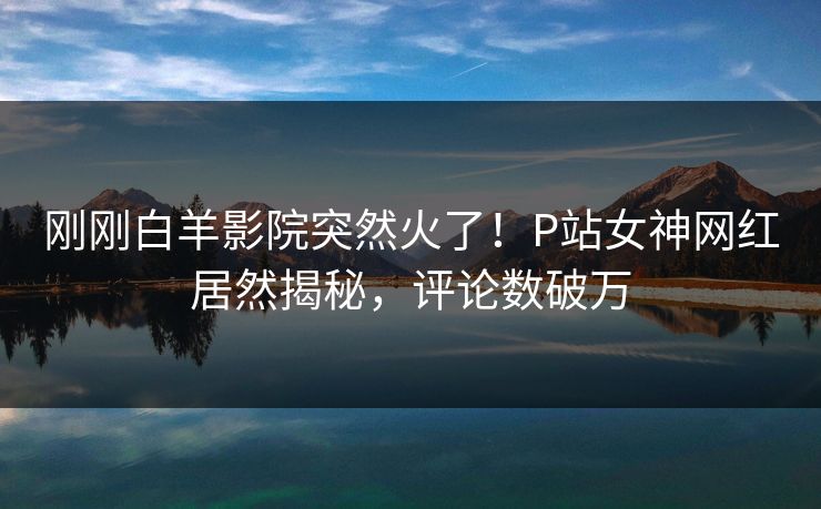 刚刚白羊影院突然火了！P站女神网红居然揭秘，评论数破万