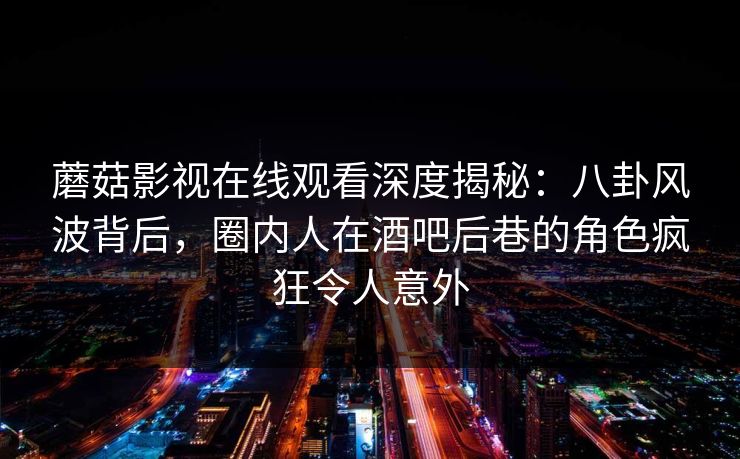 蘑菇影视在线观看深度揭秘：八卦风波背后，圈内人在酒吧后巷的角色疯狂令人意外