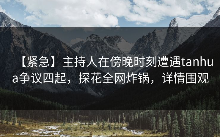 【紧急】主持人在傍晚时刻遭遇tanhua争议四起，探花全网炸锅，详情围观