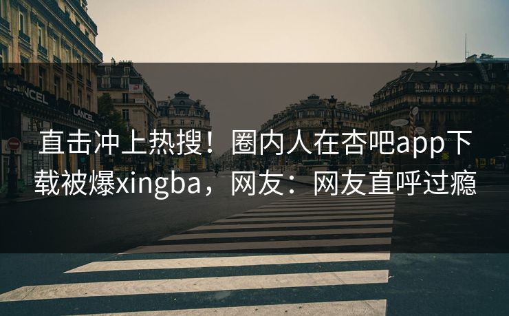 直击冲上热搜!圈内人在杏吧app下载被爆xingba,网友:网友直呼过瘾 直击冲上热搜!圈内人在杏吧app下载被爆xingba,网友:网友直呼过瘾