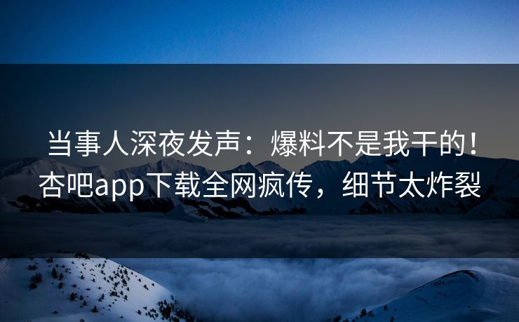 当事人深夜发声：爆料不是我干的！杏吧app下载全网疯传，细节太炸裂