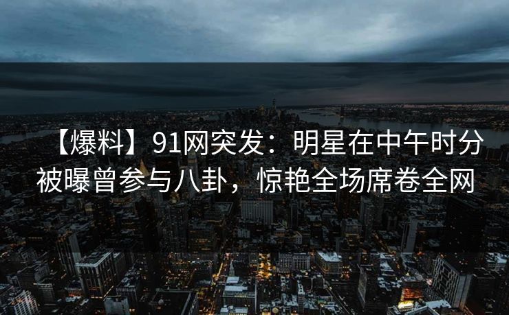 【爆料】91网突发：明星在中午时分被曝曾参与八卦，惊艳全场席卷全网