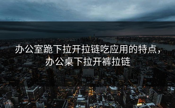 办公室跪下拉开拉链吃应用的特点，办公桌下拉开裤拉链